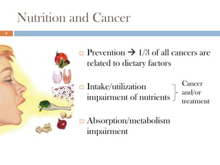 Nutrition and Cancer
8




                 Prevention  1/3 of all cancers are
                  related to dietary factors

                 Intake/utilization        Cancer
                                            and/or
                  impairment of nutrients   treatment

                 Absorption/metabolism
                  impairment
 