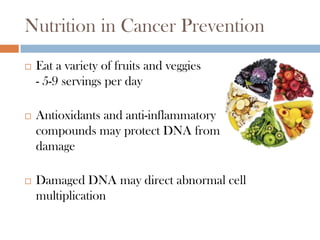 Nutrition in Cancer Prevention
   Eat a variety of fruits and veggies
    - 5-9 servings per day

   Antioxidants and anti-inflammatory
    compounds may protect DNA from
    damage

   Damaged DNA may direct abnormal cell
    multiplication
 