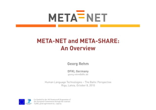 META-NET and META-SHARE:
An Overview
Georg Rehm
DFKI, Germany
georg.rehm@dfki.de

Human Language Technologies – The Baltic Perspective
Riga, Latvia, October 8, 2010

Co-funded by the 7th Framework Programme of
the European Commission through the contract
T4ME, grant agreement no.: 249119.

 