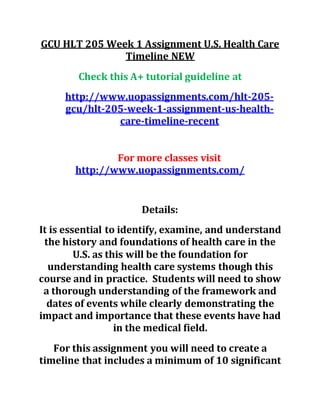 GCU HLT 205 Week 1 Assignment U.S. Health Care
Timeline NEW
Check this A+ tutorial guideline at
http://www.uopassignments.com/hlt-205-
gcu/hlt-205-week-1-assignment-us-health-
care-timeline-recent
For more classes visit
http://www.uopassignments.com/
Details:
It is essential to identify, examine, and understand
the history and foundations of health care in the
U.S. as this will be the foundation for
understanding health care systems though this
course and in practice. Students will need to show
a thorough understanding of the framework and
dates of events while clearly demonstrating the
impact and importance that these events have had
in the medical field.
For this assignment you will need to create a
timeline that includes a minimum of 10 significant
 