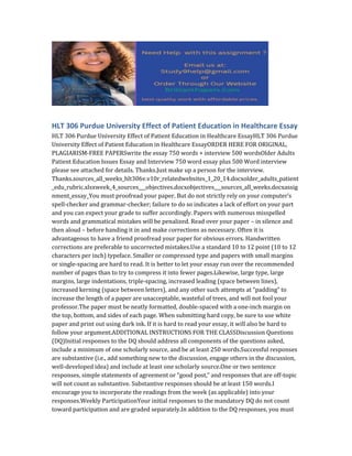 HLT 306 Purdue University Effect of Patient Education in Healthcare Essay
HLT 306 Purdue University Effect of Patient Education in Healthcare EssayHLT 306 Purdue
University Effect of Patient Education in Healthcare EssayORDER HERE FOR ORIGINAL,
PLAGIARISM-FREE PAPERSwrite the essay 750 words + interview 500 wordsOlder Adults
Patient Education Issues Essay and Interview 750 word essay plus 500 Word interview
please see attached for details. Thanks.Just make up a person for the interview.
Thanks.sources_all_weeks_hlt306v.v10r_relatedwebsites_1_20_14.docxolder_adults_patient
_edu_rubric.xlsxweek_4_sources___objectives.docxobjectives___sources_all_weeks.docxassig
nment_essay_You must proofread your paper. But do not strictly rely on your computer’s
spell-checker and grammar-checker; failure to do so indicates a lack of effort on your part
and you can expect your grade to suffer accordingly. Papers with numerous misspelled
words and grammatical mistakes will be penalized. Read over your paper – in silence and
then aloud – before handing it in and make corrections as necessary. Often it is
advantageous to have a friend proofread your paper for obvious errors. Handwritten
corrections are preferable to uncorrected mistakes.Use a standard 10 to 12 point (10 to 12
characters per inch) typeface. Smaller or compressed type and papers with small margins
or single-spacing are hard to read. It is better to let your essay run over the recommended
number of pages than to try to compress it into fewer pages.Likewise, large type, large
margins, large indentations, triple-spacing, increased leading (space between lines),
increased kerning (space between letters), and any other such attempts at “padding” to
increase the length of a paper are unacceptable, wasteful of trees, and will not fool your
professor.The paper must be neatly formatted, double-spaced with a one-inch margin on
the top, bottom, and sides of each page. When submitting hard copy, be sure to use white
paper and print out using dark ink. If it is hard to read your essay, it will also be hard to
follow your argument.ADDITIONAL INSTRUCTIONS FOR THE CLASSDiscussion Questions
(DQ)Initial responses to the DQ should address all components of the questions asked,
include a minimum of one scholarly source, and be at least 250 words.Successful responses
are substantive (i.e., add something new to the discussion, engage others in the discussion,
well-developed idea) and include at least one scholarly source.One or two sentence
responses, simple statements of agreement or “good post,” and responses that are off-topic
will not count as substantive. Substantive responses should be at least 150 words.I
encourage you to incorporate the readings from the week (as applicable) into your
responses.Weekly ParticipationYour initial responses to the mandatory DQ do not count
toward participation and are graded separately.In addition to the DQ responses, you must
 