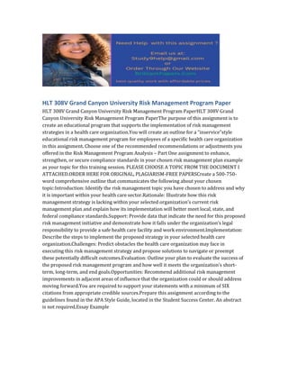 HLT 308V Grand Canyon University Risk Management Program Paper
HLT 308V Grand Canyon University Risk Management Program PaperHLT 308V Grand
Canyon University Risk Management Program PaperThe purpose of this assignment is to
create an educational program that supports the implementation of risk management
strategies in a health care organization.You will create an outline for a “inservice”style
educational risk management program for employees of a specific health care organization
in this assignment. Choose one of the recommended recommendations or adjustments you
offered in the Risk Management Program Analysis – Part One assignment to enhance,
strengthen, or secure compliance standards in your chosen risk management plan example
as your topic for this training session. PLEASE CHOOSE A TOPIC FROM THE DOCUMENT I
ATTACHED.ORDER HERE FOR ORIGINAL, PLAGIARISM-FREE PAPERSCreate a 500‐750-
word comprehensive outline that communicates the following about your chosen
topic:Introduction: Identify the risk management topic you have chosen to address and why
it is important within your health care sector.Rationale: Illustrate how this risk
management strategy is lacking within your selected organization’s current risk
management plan and explain how its implementation will better meet local, state, and
federal compliance standards.Support: Provide data that indicate the need for this proposed
risk management initiative and demonstrate how it falls under the organization’s legal
responsibility to provide a safe health care facility and work environment.Implementation:
Describe the steps to implement the proposed strategy in your selected health care
organization.Challenges: Predict obstacles the health care organization may face in
executing this risk management strategy and propose solutions to navigate or preempt
these potentially difficult outcomes.Evaluation: Outline your plan to evaluate the success of
the proposed risk management program and how well it meets the organization’s short-
term, long-term, and end goals.Opportunities: Recommend additional risk management
improvements in adjacent areas of influence that the organization could or should address
moving forward.You are required to support your statements with a minimum of SIX
citations from appropriate credible sources.Prepare this assignment according to the
guidelines found in the APA Style Guide, located in the Student Success Center. An abstract
is not required.Essay Example
 