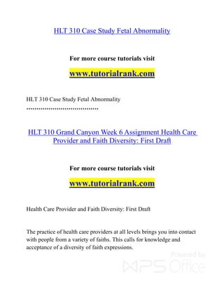 HLT 310 Case Study Fetal Abnormality
For more course tutorials visit
www.tutorialrank.com
HLT 310 Case Study Fetal Abnormality
************************************
HLT 310 Grand Canyon Week 6 Assignment Health Care
Provider and Faith Diversity: First Draft
For more course tutorials visit
www.tutorialrank.com
Health Care Provider and Faith Diversity: First Draft
The practice of health care providers at all levels brings you into contact
with people from a variety of faiths. This calls for knowledge and
acceptance of a diversity of faith expressions.
 