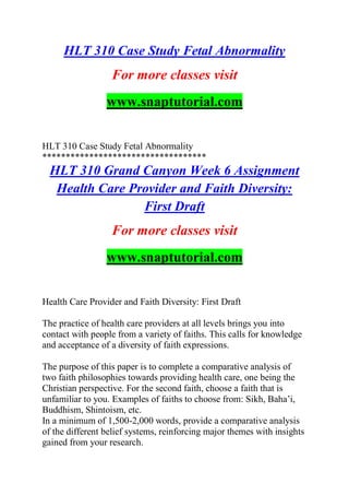 HLT 310 Case Study Fetal Abnormality
For more classes visit
www.snaptutorial.com
HLT 310 Case Study Fetal Abnormality
***********************************
HLT 310 Grand Canyon Week 6 Assignment
Health Care Provider and Faith Diversity:
First Draft
For more classes visit
www.snaptutorial.com
Health Care Provider and Faith Diversity: First Draft
The practice of health care providers at all levels brings you into
contact with people from a variety of faiths. This calls for knowledge
and acceptance of a diversity of faith expressions.
The purpose of this paper is to complete a comparative analysis of
two faith philosophies towards providing health care, one being the
Christian perspective. For the second faith, choose a faith that is
unfamiliar to you. Examples of faiths to choose from: Sikh, Baha’i,
Buddhism, Shintoism, etc.
In a minimum of 1,500-2,000 words, provide a comparative analysis
of the different belief systems, reinforcing major themes with insights
gained from your research.
 