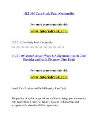 HLT 310 Case Study Fetal Abnormality
For more course tutorials visit
www.tutorialrank.com
HLT 310 Case Study Fetal Abnormality
*****************************************
HLT 310 Grand Canyon Week 6 Assignment Health Care
Provider and Faith Diversity: First Draft
For more course tutorials visit
www.tutorialrank.com
Health Care Provider and Faith Diversity: First Draft
The practice of health care providers at all levels brings you into contact
with people from a variety of faiths. This calls for knowledge and
acceptance of a diversity of faith expressions.
 