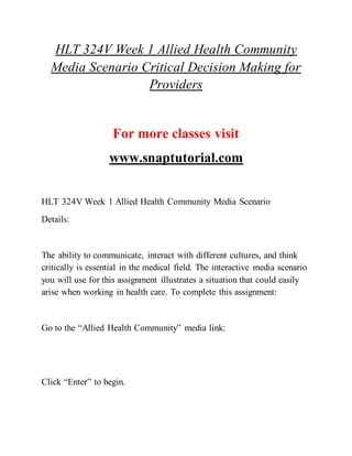 HLT 324V Week 1 Allied Health Community
Media Scenario Critical Decision Making for
Providers
For more classes visit
www.snaptutorial.com
HLT 324V Week 1 Allied Health Community Media Scenario
Details:
The ability to communicate, interact with different cultures, and think
critically is essential in the medical field. The interactive media scenario
you will use for this assignment illustrates a situation that could easily
arise when working in health care. To complete this assignment:
Go to the “Allied Health Community” media link:
Click “Enter” to begin.
 