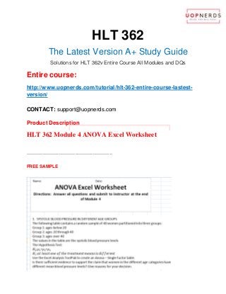 HLT 362
The Latest Version A+ Study Guide
Solutions for HLT 362v Entire Course All Modules and DQs
Entire course:
http://www.uopnerds.com/tutorial/hlt-362-entire-course-lastest-
version/
CONTACT: support@uopnerds.com
Product Description
HLT 362 Module 4 ANOVA Excel Worksheet
----------------------------------------------------------
FREE SAMPLE
 