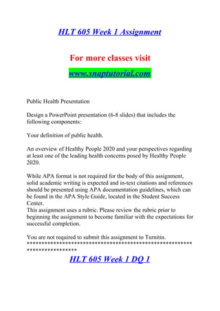 HLT 605 Week 1 Assignment
For more classes visit
www.snaptutorial.com
Public Health Presentation
Design a PowerPoint presentation (6-8 slides) that includes the
following components:
Your definition of public health.
An overview of Healthy People 2020 and your perspectives regarding
at least one of the leading health concerns posed by Healthy People
2020.
While APA format is not required for the body of this assignment,
solid academic writing is expected and in-text citations and references
should be presented using APA documentation guidelines, which can
be found in the APA Style Guide, located in the Student Success
Center.
This assignment uses a rubric. Please review the rubric prior to
beginning the assignment to become familiar with the expectations for
successful completion.
You are not required to submit this assignment to Turnitin.
********************************************************
*****************
HLT 605 Week 1 DQ 1
 