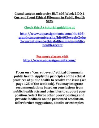 Grand canyon university HLT 605 Week 2 DQ 1
Current Event Ethical Dilemma in Public Health
NEW
Check this A+ tutorial guideline at
http://www.uopassignments.com/hlt-605-
grand-canyon-university/hlt-605-week-2-dq-
1-current-event-ethical-dilemma-in-public-
health-recent
For more classes visit
http://www.uopassignments.com/
Focus on a “current event” ethical dilemma in
public health. Apply the principles of the ethical
practices of public health to resolve the issue (see
page 125 of the textbook). You may integrate
recommendations based on conclusions from
public health acts and principles to support your
position. Select three other peers’ postings and
provide feedback on the presented resolution.
Offer further suggestions, details, or examples.
 