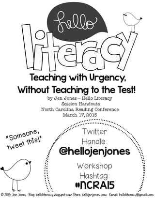 Teaching with Urgency,
Without Teaching to the Test!
by Jen Jones – Hello Literacy
Session Handouts
North Carolina Reading Conference
March 17, 2015
Twitter
Handle:
@hellojenjones
Workshop
Hashtag:
#NCRA15
© 2015, Jen Jones Blog: helloliteracy.blogspot.com Store: hellojenjones.com Email: helloliteracy@gmail.com
 