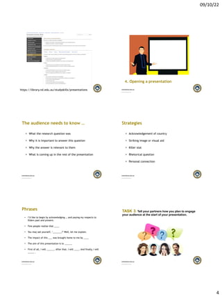 09/10/22
4
Presentations - Successful University
https://library.nd.edu.au/studyskills/presentations
Dame Australia (nd.edu.au)
4. Opening a presentation
The audience needs to know …
• What the research question was
• Why it is important to answer this question
• Why the answer is relevant to them
• What is coming up in the rest of the presentation
Strategies
• Acknowledgement of country
• Striking image or visual aid
• Killer stat
• Rhetorical question
• Personal connection
Phrases
• I’d like to begin by acknowledging … and paying my respects to
Elders past and present.
• Few people realise that ____
• You may ask yourself, ‘_______?’ Well, let me explain.
• The impact of this ___ was brought home to me by ____
• The aim of this presentation is to ______
• First of all, I will ______. After that, I will ____. And finally, I will
_____ .
TASK 3: Tell your partners how you plan to engage
your audience at the start of your presentation.
 