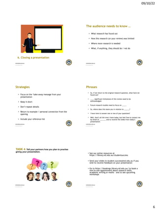 09/10/22
6
6. Closing a presentation
The audience needs to know …
• What research has found out
• How this research (or your review) was limited
• Where more research is needed
• What, if anything, they should do / not do
Strategies
• Focus on the ‘take-away message from your
presentation
• Keep it short
• Don’t repeat details
• Return to example / personal connection from the
opening
• Include your reference list
Phrases
• So, if we return to the original research question, what have we
found out?
• ____ significant limitations of this review need to be
acknowledged.
• Future research studies need to focus on _____
• So, where does this leave you in relation to ______?
• I have time to answer one or two of your questions?
• Well, that’s all the time I have today, but feel free to contact me
by email at _______ and to receive the slides from today’s
presentation.
TASK 4: Tell your partners how you plan to practise
giving your presentation.
• See our online resources at
https://library.nd.edu.au/studentsuccess
• Send your slides to student.success@nd.edu.au if you
wish to receive feedback on your presentation
• Go to https://bookings.library.nd.edu.au/ to book a
one-to-one appointment about research skills,
academic writing or maths – and to see upcoming
workshops
 