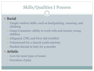 Skills/Qualities I Possess
 Social
 Taught outdoor skills, such as backpacking, canoeing, and
climbing
 Camp Counselor: ability to work with and mentor young
children
 Lifeguard, CPR, and First Aid Certified
 Volunteered for a church youth ministry
 Studied abroad in Italy for 4 months
 Artistic
 Love for most types of music
 Narration of play
 