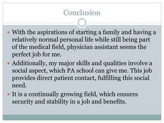 Conclusion
 With the aspirations of starting a family and having a
relatively normal personal life while still being part
of the medical field, physician assistant seems the
perfect job for me.
 Additionally, my major skills and qualities involve a
social aspect, which PA school can give me. This job
provides direct patient contact, fulfilling this social
need.
 It is a continually growing field, which ensures
security and stability in a job and benefits.
 
