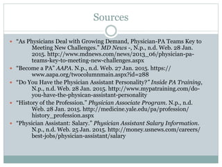 Sources
 “As Physicians Deal with Growing Demand, Physician-PA Teams Key to
Meeting New Challenges.” MD News -, N.p., n.d. Web. 28 Jan.
2015. http://www.mdnews.com/news/2013_06/physician-pa-
teams-key-to-meeting-new-challenges.aspx
 “Become a PA” AAPA. N.p., n.d. Web. 27 Jan. 2015. https://
www.aapa.org/twocolumnmain.aspx?id=288
 “Do You Have the Physician Assistant Personality?” Inside PA Training,
N.p., n.d. Web. 28 Jan. 2015. http://www.mypatraining.com/do-
you-have-the-physican-assistant-personality
 “History of the Profession.” Physician Associate Program. N.p., n.d.
Web. 28 Jan. 2015. http://medicine.yale.edu/pa/profession/
history_profession.aspx
 “Physician Assistant: Salary.” Physician Assistant Salary Information.
N.p., n.d. Web. 25 Jan. 2015. http://money.usnews.com/careers/
best-jobs/physician-assistant/salary
 