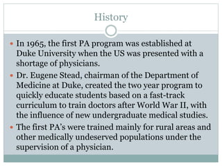 History
 In 1965, the first PA program was established at
Duke University when the US was presented with a
shortage of physicians.
 Dr. Eugene Stead, chairman of the Department of
Medicine at Duke, created the two year program to
quickly educate students based on a fast-track
curriculum to train doctors after World War II, with
the influence of new undergraduate medical studies.
 The first PA’s were trained mainly for rural areas and
other medically undeserved populations under the
supervision of a physician.
 