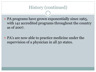 History (continued)
 PA programs have grown exponentially since 1965,
with 141 accredited programs throughout the country
as of 2007.
 PA’s are now able to practice medicine under the
supervision of a physician in all 50 states.
 