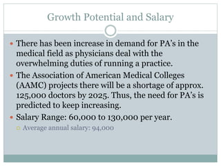 Growth Potential and Salary
 There has been increase in demand for PA’s in the
medical field as physicians deal with the
overwhelming duties of running a practice.
 The Association of American Medical Colleges
(AAMC) projects there will be a shortage of approx.
125,000 doctors by 2025. Thus, the need for PA’s is
predicted to keep increasing.
 Salary Range: 60,000 to 130,000 per year.
 Average annual salary: 94,000
 