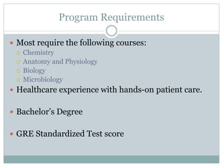 Program Requirements
 Most require the following courses:
 Chemistry
 Anatomy and Physiology
 Biology
 Microbiology
 Healthcare experience with hands-on patient care.
 Bachelor’s Degree
 GRE Standardized Test score
 