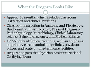 What the Program Looks Like
 Approx. 26 months, which includes classroom
instruction and clinical rotations
 Classroom instruction in Anatomy and Physiology,
Biochemistry, Pharmacology, Physical Diagnosis,
Pathophysiology, Microbiology, Clinical laboratory
science, Behavioral science, and Medical Ethnics.
 2,000 hours of clinical rotations, with an emphasis
on primary care in ambulatory clinics, physician
offices, and acute or long-term care facilities.
 Required to pass the Physician Assistant National
Certifying Exam
 