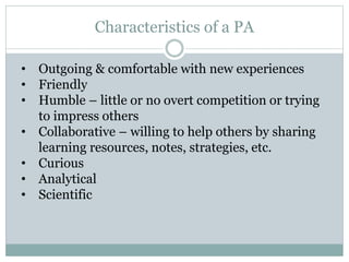 Characteristics of a PA
• Outgoing & comfortable with new experiences
• Friendly
• Humble – little or no overt competition or trying
to impress others
• Collaborative – willing to help others by sharing
learning resources, notes, strategies, etc.
• Curious
• Analytical
• Scientific
 