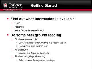 Getting Started
 Find out what information is available
| OMNI
| PubMed
| Your favourite search tool
 Do some background reading
| Find a review article
• Use a database filter (Pubmed, Scopus, WoS)
• Use review as a search term
| Find a book
• Look at the Table of Contents
| Find an encyclopedia entry
• Often provide background readings
 