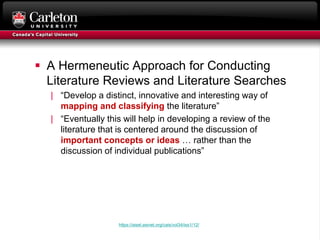  A Hermeneutic Approach for Conducting
Literature Reviews and Literature Searches
| “Develop a distinct, innovative and interesting way of
mapping and classifying the literature”
| “Eventually this will help in developing a review of the
literature that is centered around the discussion of
important concepts or ideas … rather than the
discussion of individual publications”
https://aisel.aisnet.org/cais/vol34/iss1/12/
 