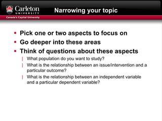 Narrowing your topic
 Pick one or two aspects to focus on
 Go deeper into these areas
 Think of questions about these aspects
| What population do you want to study?
| What is the relationship between an issue/intervention and a
particular outcome?
| What is the relationship between an independent variable
and a particular dependent variable?
 