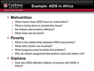 Example: AIDS in Africa
 Malnutrition
| What impact does AIDS have on malnutrition?
| What is being done to combat this issue?
| Are theses interventions effective?
| What more can be done?
 Poverty
| What is the relationship between AIDS and poverty?
| What other factors are involved?
| What programs exist to tackle this problem?
| Why do certain programs/interventions work and others not?
 Orphans
| How has AIDS affected children of parents with AIDS in
Africa?
 