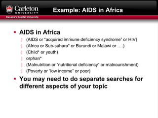Example: AIDS in Africa
 AIDS in Africa
| (AIDS or “acquired immune deficiency syndrome” or HIV)
| (Africa or Sub-sahara* or Burundi or Malawi or ….)
| (Child* or youth)
| orphan*
| (Malnutrition or “nutritional deficiency” or malnourishment)
| (Poverty or “low income” or poor)
 You may need to do separate searches for
different aspects of your topic
 