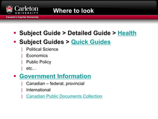 Where to look
 Subject Guide > Detailed Guide > Health
 Subject Guides > Quick Guides
| Political Science
| Economics
| Public Policy
| etc…
 Government Information
| Canadian – federal, provincial
| International
| Canadian Public Documents Collection
 
