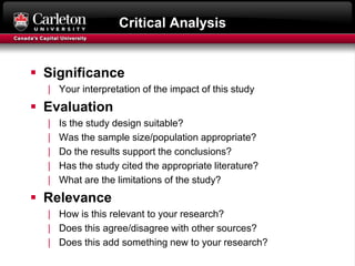 Critical Analysis
 Significance
| Your interpretation of the impact of this study
 Evaluation
| Is the study design suitable?
| Was the sample size/population appropriate?
| Do the results support the conclusions?
| Has the study cited the appropriate literature?
| What are the limitations of the study?
 Relevance
| How is this relevant to your research?
| Does this agree/disagree with other sources?
| Does this add something new to your research?
 
