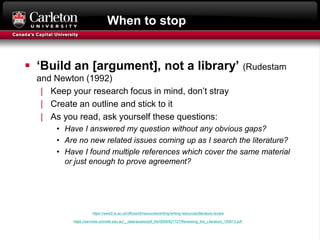 When to stop
 ‘Build an [argument], not a library’ (Rudestam
and Newton (1992)
| Keep your research focus in mind, don’t stray
| Create an outline and stick to it
| As you read, ask yourself these questions:
• Have I answered my question without any obvious gaps?
• Are no new related issues coming up as I search the literature?
• Have I found multiple references which cover the same material
or just enough to prove agreement?
https://www2.le.ac.uk/offices/ld/resources/writing/writing-resources/literature-review
https://services.unimelb.edu.au/__data/assets/pdf_file/0009/821727/Reviewing_the_Literature_150613.pdf
 