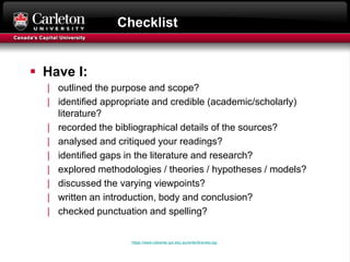 Checklist
 Have I:
| outlined the purpose and scope?
| identified appropriate and credible (academic/scholarly)
literature?
| recorded the bibliographical details of the sources?
| analysed and critiqued your readings?
| identified gaps in the literature and research?
| explored methodologies / theories / hypotheses / models?
| discussed the varying viewpoints?
| written an introduction, body and conclusion?
| checked punctuation and spelling?
https://www.citewrite.qut.edu.au/write/litreview.jsp
 