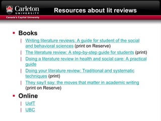 Resources about lit reviews
 Books
| Writing literature reviews: A guide for student of the social
and behavioral sciences (print on Reserve)
| The literature review: A step-by-step guide for students (print)
| Doing a literature review in health and social care: A practical
guide
| Doing your literature review: Traditional and systematic
techniques (print)
| They say/I say: the moves that matter in academic writing
(print on Reserve)
 Online
| UofT
| UBC
 