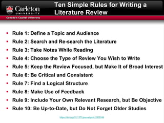 Ten Simple Rules for Writing a
Literature Review
 Rule 1: Define a Topic and Audience
 Rule 2: Search and Re-search the Literature
 Rule 3: Take Notes While Reading
 Rule 4: Choose the Type of Review You Wish to Write
 Rule 5: Keep the Review Focused, but Make It of Broad Interest
 Rule 6: Be Critical and Consistent
 Rule 7: Find a Logical Structure
 Rule 8: Make Use of Feedback
 Rule 9: Include Your Own Relevant Research, but Be Objective
 Rule 10: Be Up-to-Date, but Do Not Forget Older Studies
https://doi.org/10.1371/journal.pcbi.1003149
 