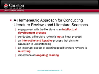  A Hermeneutic Approach for Conducting
Literature Reviews and Literature Searches
| engagement with the literature is an intellectual
development process
| conducting a literature review is not a linear process
| an interactive and iterative process that aims for
saturation in understanding
| an important aspect of creating good literature reviews is
re-writing
| importance of (ongoing) reading
https://aisel.aisnet.org/cais/vol34/iss1/12/
 