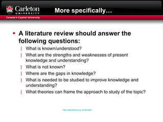 More specifically…
 A literature review should answer the
following questions:
| What is known/understood?
| What are the strengths and weaknesses of present
knowledge and understanding?
| What is not known?
| Where are the gaps in knowledge?
| What is needed to be studied to improve knowledge and
understanding?
| What theories can frame the approach to study of the topic?
https://libguides.bcu.ac.uk/resmap/lr
 