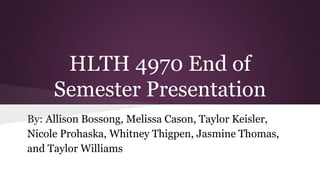 HLTH 4970 End of
Semester Presentation
By: Allison Bossong, Melissa Cason, Taylor Keisler,
Nicole Prohaska, Whitney Thigpen, Jasmine Thomas,
and Taylor Williams
 