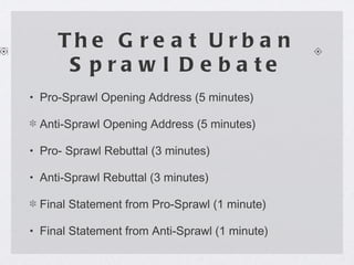 The Great Urban Sprawl Debate Pro-Sprawl Opening Address (5 minutes) Anti-Sprawl Opening Address (5 minutes)  Pro- Sprawl Rebuttal (3 minutes) Anti-Sprawl Rebuttal (3 minutes) Final Statement from Pro-Sprawl (1 minute) Final Statement from Anti-Sprawl (1 minute)  
