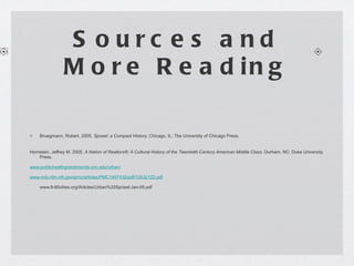 Sources and More Reading Bruegmann, Robert. 2005.  Sprawl: a Compact History.  Chicago, IL: The University of Chicago Press. Hornstein, Jeffrey M. 2005.  A Nation of Realtors®: A Cultural History of the Twentieth-Century American Middle Class.  Durham, NC: Duke University Press. www.publichealthgrandrounds.unc.edu/urban/ www.ncbi.nlm.nih.gov/pmc/articles/PMC1497432/pdf/12432132.pdf www.8-80cities.org/Articles/Urban%20Sprawl-Jan-05.pdf 
