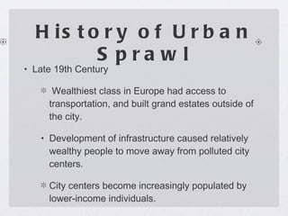 History of Urban Sprawl Late 19th Century  Wealthiest class in Europe had access to transportation, and built grand estates outside of the city. Development of infrastructure caused relatively wealthy people to move away from polluted city centers. City centers become increasingly populated by lower-income individuals. 