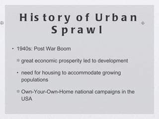 History of Urban Sprawl  1940s: Post War Boom great economic prosperity led to development  need for housing to accommodate growing populations Own-Your-Own-Home national campaigns in the USA 