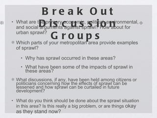 Break Out Discussion Groups What are the primary economic, political, environmental, and social arguments against sprawl? How about for urban sprawl? Which parts of your metropolitan area provide examples of sprawl? Why has sprawl occurred in these areas? What have been some of the impacts of sprawl in these areas? What discussions, if any, have been held among citizens or politicians concerning how the effects of sprawl can be lessened and how sprawl can be curtailed in future development? What do you think should be done about the sprawl situation in this   area? Is this really a big problem, or are things  okay as they stand now? 