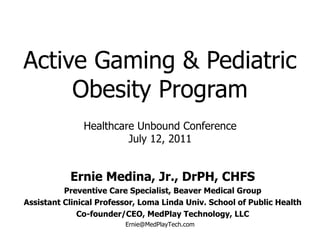 Active Gaming & Pediatric Obesity Program Ernie Medina, Jr., DrPH, CHFS Preventive Care Specialist, Beaver Medical Group Assistant Clinical Professor, Loma Linda Univ. School of Public Health Co-founder/CEO, MedPlay Technology, LLC [email_address] Healthcare Unbound Conference July 12, 2011 