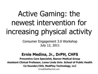 Active Gaming: the newest intervention for increasing physical activity Ernie Medina, Jr., DrPH, CHFS Preventive Care Specialist, Beaver Medical Group Assistant Clinical Professor, Loma Linda Univ. School of Public Health Co-founder/CEO, MedPlay Technology, LLC [email_address] Consumer Engagement 3.0 Workshop July 12, 2011 