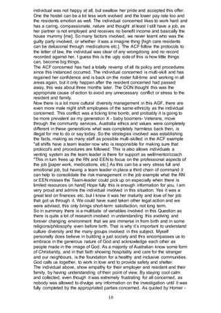 10
individual was not happy at all, but swallow her pride and accepted this offer.
One the hostel can be a lot less work evolved and the lower pay rate too and
the residents emotion as well. The individual concerned likes to work hard and
has a caring, compassionate, nature and thought at least I still have a job, as
her partner is not employed and receives no benefit income and basically the
house mummy [me]. So many factors involved, we never learnt who was the
guilty party involved, or whether it was a imagine thing [high care residents
can be delusional through medications etc.]. The ACF follow the protocols to
the letter of law, the individual was clear of any wrongdoing and no record
recorded against her, I guess this is the ugly side of this is how little things
can, become big things.
The ACF concerned has had a totally revamp of all its policy and procedures
since this instanced occurred. The individual concerned is multi-skill and has
regained her confidence and is back on the roster full-time and working in all
areas again, but it only happen after the resident concerned had passed
away, this was about three months later. The DON thought this was the
appropriate cause of action to avoid any unnecessary conflict or stress to the
resident and family.
Now there is a lot more cultural diversity management in this AGF, there are
even more male night shift employees of the same ethnicity as the individual
concerned. This conflict was a ticking time bomb, and probably it is going to
be more prevalent as my generation X - baby boomers- Veterans, move
through the community services, Australia ethics and values were completely
different in these generations what was completely harmless back then, is
illegal for me to do or say today. So the strategies involved was establishing
the facts, making as many staff as possible multi-skilled in the ACF example
"all shifts have a team leader now who is responsible for making sure that
protocol's and procedures are followed. This is also allows individuals a
venting system as the team leader is there for support as well/mentor/coach
"This in turn frees up the RN and EEN to focus on the professional aspects of
the job [paper work, medications, etc.] As this can be a very stress full and
emotional job, but having a team leader in place a third chain of command it
can help to consolidate the risk management in the job example what the RN
or EEN misses the Team-leader could pick up on especially when there is
limited resources on hand] Hope fully this is enough information for you, I am
very proud and admire the individual involved in this situation. Yes it was a
great test on finances etc. but I know it was her maturity and love of her job
that got us through it. We could have sued taken other legal action and we
were advised, this only brings short-term satisfaction, not long term.
So in summary there is a multitude of variables involved in this Question as
there is quite a lot of research involved in understanding this evolving and
forever changing environment that we are immerse in from birth and in some
religions/philosophy even before birth. That is why it’s important to understand
culture diversity and the many groups involved in this subject. Myself
personally does believe in building a just society and this encompasses us to
embrace in the generous nature of God and acknowledge each other as
people made in the image of God. As a majority of Australian know some form
of Christianity, and in that faith showing hospitality and care for the stranger
and our neighbours, is the foundation for a healthy and inclusive communities.
God calls us together, to work in love and to provide safety and shelter.
The individual above, show empathy for their employer and resident and their
family, by having understanding of their point of view. By staying cool calm
and collected, even though it was extremely frustrating for all concerned, as
nobody was allowed to divulge any information on the investigation until it was
fully completed by the appropriated parties concerned. As quoted by Homer -
 