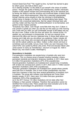 11
Ancient Greek Epic Poet ""Yet, taught by time, my heart has learned to glow
for other's good, and melt at other's woe."
So in defining empathy it is the ability to put oneself in the shoes of another
person. Through the quality of feeling and understanding another individual's
situation in the present moment and communicating this to the individual and
by having the ability to read the emotions and emotional states of others [body
language, voice, facial expressions]. When this is executed appropriately,
through listening using empathy to what the individual is thinking/feeling
without trying to change or fix them, the individual talking feels valued. This
develops into a reciprocal relationship, that the valued individual feels safe
and they matter and they have the confidence/freedom to be themselves and
perform to their highest potential.
"Everybody has culture, even though some folks think they don’t. Culture is
ever present. It greets you when you and the sun first wake up in the morning
and it rests with you when you get comfortable enough to fall asleep and say
the day is over. Culture is how you love and whom you choose to love. It’s
whether you eat combread or pumpernickle. It's how you respond to the
dilemma's life offers and how you celebrate living. It shows itself without you
knowing and it tells who you are without you speaking. Culture includes all
your family, even those who are dead and gone because they are the ones
who set the cultural patterns you follow. Culture is often vibrant and loud or
sometimes quiet and subtle, but you know it when you see it because it has
colour!"[This was quoted by Mona Lake Jones -Poet and educator Mona Lake
Jones (known to many as “Grandhoney”) was born on August 30, 1939 in
Mason City, now Grand Coulee, Washington.]
Generations in Australia
First generation Australians are people living in Australia who were born
overseas. This is a diverse group of people including Australian citizens,
permanent residents and long-term temporary residents. In 2011, there were
5.3 million first generation Australians (27% of the population)(a).
Second generation Australians are Australian-born people living in Australia,
with at least one overseas-born parent. In 2011, there were 4.1 million second
generation Australians (20% of the population)(a).
Third-plus generation Australians are Australian-born people whose parents
were both born in Australia. One or more of their grandparents may have
been born overseas or they may have several generations of ancestors born
in Australia. This group also includes most Aboriginal and Torres Strait
Islander people. In 2011, there were 10.6 million third-plus generation
Australians (53% of the population)(a).
(a) In the 2011 Census 1.6 million Australians did not state either their
birthplace or their parents’ birthplace. Therefore their generation cannot be
identified from Census data. These people have been excluded prior to the
calculation of percentages for generations in Australia
From
<http://www.abs.gov.au/ausstats/abs@.nsf/Lookup/2071.0main+features9020
12-2013>
 