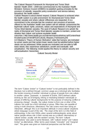 13
The Cultural Respect Framework for Aboriginal and Torres Strait
Islander Health 2004 – 2009 was commissioned by the Australian Health
Ministers’ Advisory Council (AHMAC) to establish guiding principles for the
provision of culturally respectful policy construction and service delivery
throughout the health system.
Cultural Respect is about shared respect. Cultural Respect is achieved when
the health system is a safe environment for Aboriginal and Torres Strait
Islander peoples and where cultural differences are respected. It is a
commitment to the principle that the construct and provision of services
offered by the Australian health care system will not wittingly compromise the
legitimate cultural rights, practices, values and expectations of Aboriginal and
Torres Strait Islander peoples. The goal of Cultural Respect is to uphold the
rights of Aboriginal and Torres Strait Islander peoples to maintain, protect and
develop their culture and achieve equitable health
outcomes { http://www.health.gov.au/internet/main/publishing.nsf/Content/heal
th-oatsih-pubs-crf.htm/$FILE/Cultural_Respect_Framework.pdf}
A.H Maslow’s ‘Theory of Human Motivation’ state that humans are motivated
by unmet needs and that certain lower needs must be satisfied before higher
needs can be addressed. While people are motivated and are able to fulfil
basic needs, they experience satisfaction, growth and eventually self-
actualisation. The following model applies this theory to cultural security and
self-actualisation hierarchies:
Cultural Security Model
The term “Culture broker” or “Cultural broker” is not particularly defined in the
literature but is defined through common usage as a individual who facilitates
the border crossing of another individual or group of people from one culture
to another culture. [Jezewski, in Jezewski & Sotnik, 2001] defined culture
broking as “the act of bridging, linking or mediating between individuals or
groups of differing cultural backgrounds for the purpose of reducing conflict or
producing change”. Usually, the culture broker is from one or other of the
cultures but could be a third individual or group. Often they are capable of
acting in both directions. (Mediation) The role covers more than being an
interpreter, although this is an important attribute in cross-cultural situations
where language is part of the role. The origin of the term is in the field of
anthropology in the mid-1900s, when several anthropologists wrote about
native people whose role in their society was as a cultural intermediary or
cultural broker, usually with the western society. The term “cultural
intermediary” was used is some literature, with “cultural broker” and “culture
broker” as alternatives. Other terms used include “innovator” and “marginal
man”. The genre was given an historical perspective and the field of
 