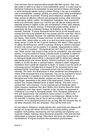 3
Time and trust may be required before people offer their opinion. They may
also prefer to defer to an older or more authoritative person. It is also usual for
Aboriginal meetings to be punctuated by long periods of silence and thought.
In some Aboriginal cultures looking a person directly in the eye is considered
rude or disrespectful. Likewise, pointing at a person when trying to emphasise
something should be avoided. Knowing about Indigenous people’s culture
helps provide an effective, efficient and appropriate service, while minimising
or eliminating cultural conflict. As Indigenous Australians have a close-knit
family and community system you may find you will also be dealing with the
extended families in relation to the care and treatment of their older relatives.
Understanding the family structure of Aboriginal people enables workers to
understand the role of extended families, as illustrated by the following
example. Example “A young Aboriginal woman has to go into hospital and a
consent form has to be obtained from her parents who live more than 100 km
away from the hospital. However, her extended families (uncles and aunts)
live nearby. Their kinship of respect and trust, as well as sharing and caring
for each other, allows either an uncle or an aunt to provide consent for the
young woman in order for her to get the treatment she needs.” Other aspects
of cultural life Birthing and ‘women’s business’ Birthing is ‘women’s business’
at which only women can be present. It is culturally inappropriate to involve
men in ‘women’s business’. Aboriginal women don’t like to be seen naked by
men. While women may accept a male doctor for consultation and information
sharing, it is good practice to ensure a female doctor is available to attend to
Aboriginal women who are giving birth. It is also a good idea to consult with
an Aboriginal health liaison officer or Aboriginal staff for ethical and culturally
appropriate advice and service delivery. Women’s business can also include
matters to do with the land or spiritual matters. Attitude to death: Indigenous
Australians have a particular approach to death. To speak or use the name of
a deceased person indicates lack of respect for the deceased and for their
bereaved family; accordingly, a deceased person may be mentioned only
indirectly. The name of a dead person is never mentioned and photographs or
videos of the deceased have to be destroyed. This can be important to know if
you are working in a hospital or a nursing home. Death ceremonies of
Aboriginal and Torres Strait Islander peoples can take up to two weeks or
even longer, depending on the status of the dead person. Clients or co-
workers may request extended leave to attend funerals. Give them time to
practise their ‘sorry business’; it is an important part of Aboriginal culture
where everyone expresses their grief. Refrain from thinking about the notion
of ‘walkabout’ when they haven’t returned on the day they are supposed to.
‘Walkabout’ is an insult to Aboriginal people. Time: Aboriginal observance of
time and measurement may sometimes cause concern or conflict in the
workplace because it is often in contrast to non-Indigenous attitude to time.
For example, a meeting may be due to start at a certain time, but it is not
uncommon for an Aboriginal person to turn up long after that because they do
not follow structured time and schedules. They call this Koori time.
Art and religion: Indigenous people express their ceremonial and religious life
through art, songs and dance. Art forms such as body painting, ground
sculpture, bark painting, woodcarving and rock painting and engraving can
represent multiple meanings about Aboriginal ownership of the land and their
relationships to ancestral beings. Often these arts forms are believed to be
manifestations of original ancestors who possessed special powers.
Activity 7
 